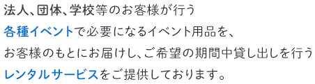 法人、団体、学校等のお客様が行う各種イベントで必要になるイベント用品を、お客様のもとにお届けし、ご希望の期間中貸し出しを行うレンタルサービスをご提供しております。